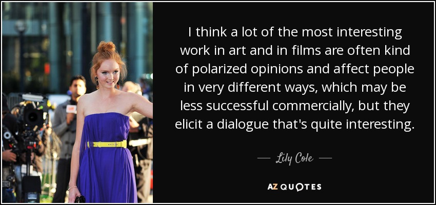I think a lot of the most interesting work in art and in films are often kind of polarized opinions and affect people in very different ways, which may be less successful commercially, but they elicit a dialogue that's quite interesting. - Lily Cole