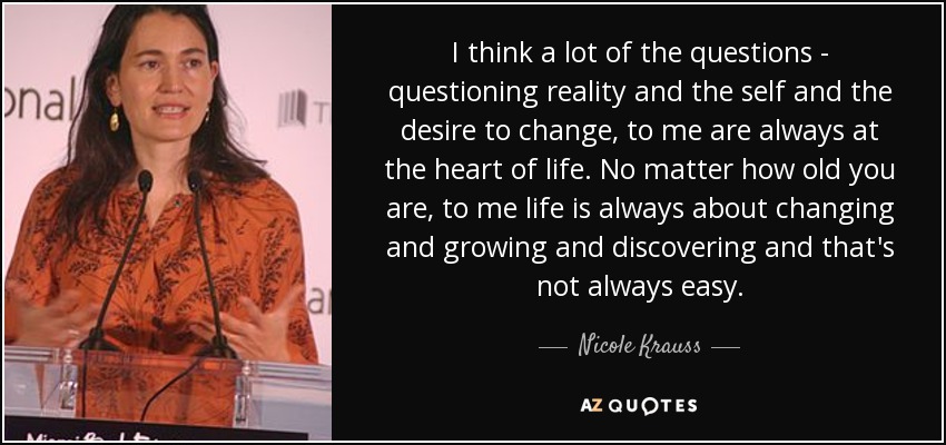 I think a lot of the questions - questioning reality and the self and the desire to change, to me are always at the heart of life. No matter how old you are, to me life is always about changing and growing and discovering and that's not always easy. - Nicole Krauss