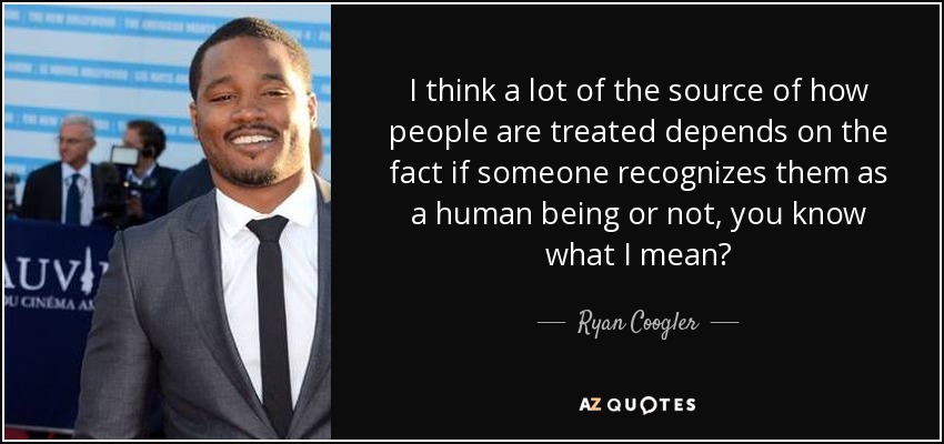 I think a lot of the source of how people are treated depends on the fact if someone recognizes them as a human being or not, you know what I mean? - Ryan Coogler