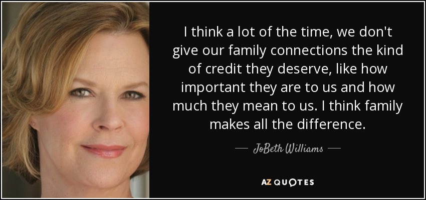 I think a lot of the time, we don't give our family connections the kind of credit they deserve, like how important they are to us and how much they mean to us. I think family makes all the difference. - JoBeth Williams
