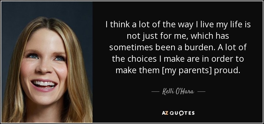 I think a lot of the way I live my life is not just for me, which has sometimes been a burden. A lot of the choices I make are in order to make them [my parents] proud. - Kelli O'Hara