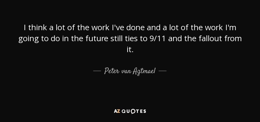 I think a lot of the work I've done and a lot of the work I'm going to do in the future still ties to 9/11 and the fallout from it. - Peter van Agtmael