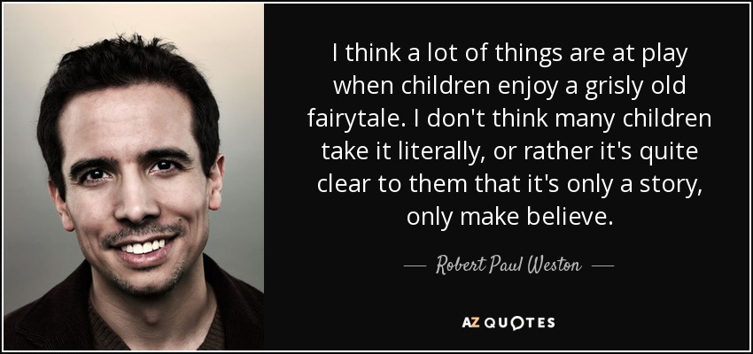 I think a lot of things are at play when children enjoy a grisly old fairytale. I don't think many children take it literally, or rather it's quite clear to them that it's only a story, only make believe. - Robert Paul Weston