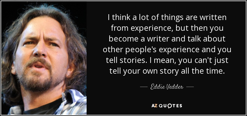 I think a lot of things are written from experience, but then you become a writer and talk about other people's experience and you tell stories. I mean, you can't just tell your own story all the time. - Eddie Vedder