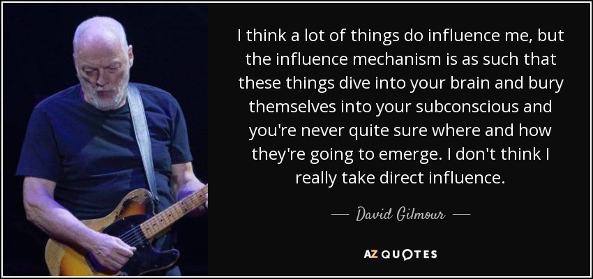 I think a lot of things do influence me, but the influence mechanism is as such that these things dive into your brain and bury themselves into your subconscious and you're never quite sure where and how they're going to emerge. I don't think I really take direct influence. - David Gilmour