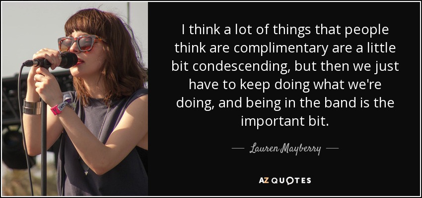 I think a lot of things that people think are complimentary are a little bit condescending, but then we just have to keep doing what we're doing, and being in the band is the important bit. - Lauren Mayberry