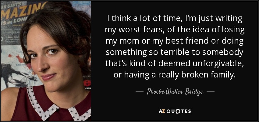 I think a lot of time, I'm just writing my worst fears, of the idea of losing my mom or my best friend or doing something so terrible to somebody that's kind of deemed unforgivable, or having a really broken family. - Phoebe Waller-Bridge