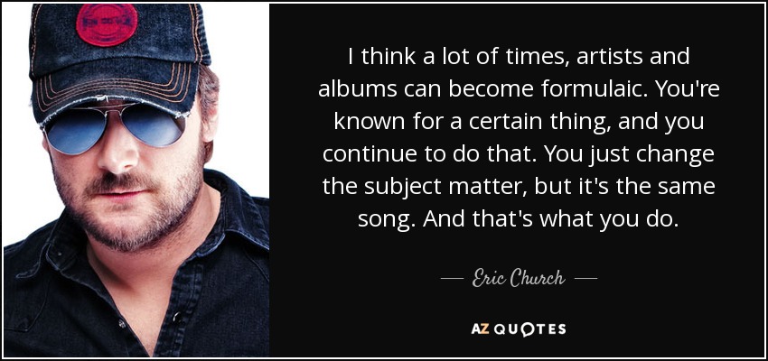 I think a lot of times, artists and albums can become formulaic. You're known for a certain thing, and you continue to do that. You just change the subject matter, but it's the same song. And that's what you do. - Eric Church