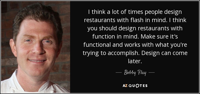 I think a lot of times people design restaurants with flash in mind. I think you should design restaurants with function in mind. Make sure it's functional and works with what you're trying to accomplish. Design can come later. - Bobby Flay