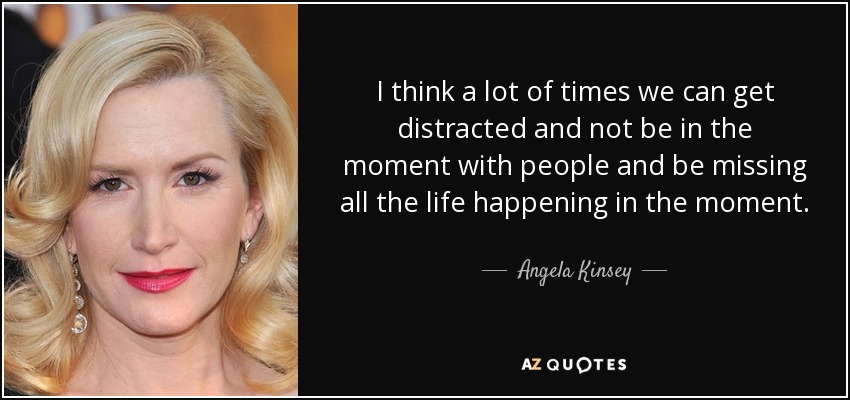 I think a lot of times we can get distracted and not be in the moment with people and be missing all the life happening in the moment. - Angela Kinsey