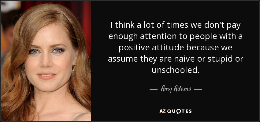 I think a lot of times we don't pay enough attention to people with a positive attitude because we assume they are naive or stupid or unschooled. - Amy Adams