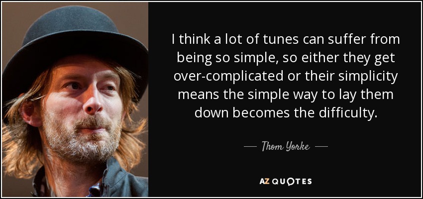 I think a lot of tunes can suffer from being so simple, so either they get over-complicated or their simplicity means the simple way to lay them down becomes the difficulty. - Thom Yorke