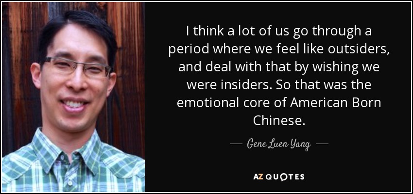 I think a lot of us go through a period where we feel like outsiders, and deal with that by wishing we were insiders. So that was the emotional core of American Born Chinese. - Gene Luen Yang