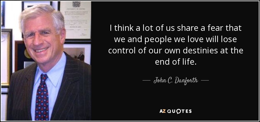 I think a lot of us share a fear that we and people we love will lose control of our own destinies at the end of life. - John C. Danforth