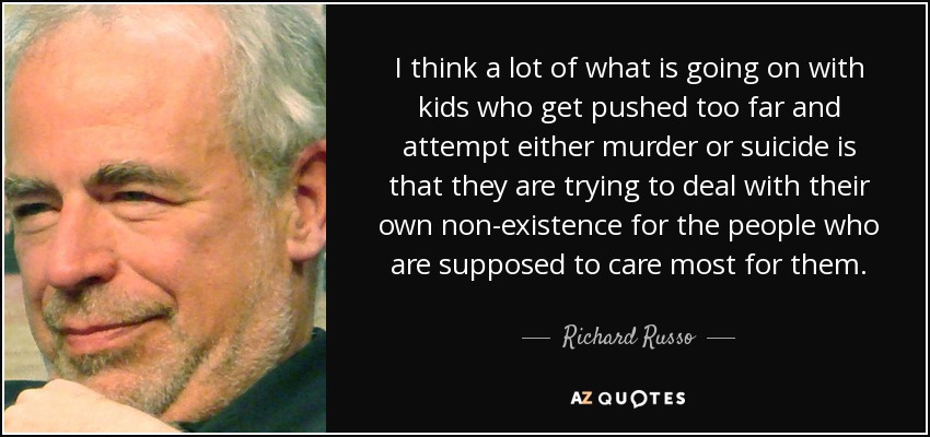 I think a lot of what is going on with kids who get pushed too far and attempt either murder or suicide is that they are trying to deal with their own non-existence for the people who are supposed to care most for them. - Richard Russo