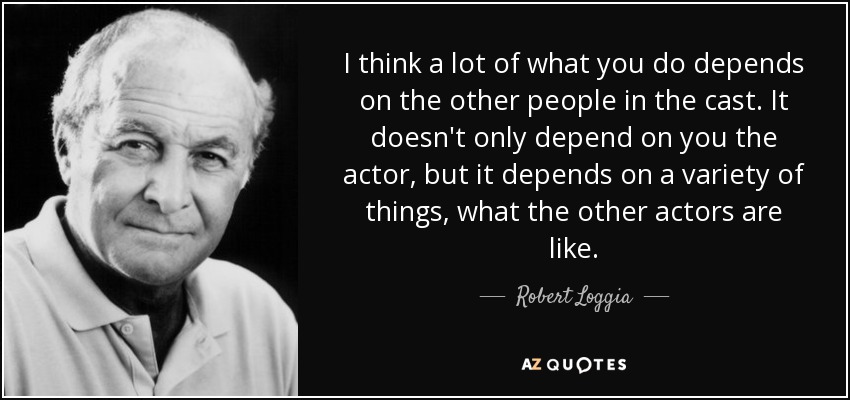 I think a lot of what you do depends on the other people in the cast. It doesn't only depend on you the actor, but it depends on a variety of things, what the other actors are like. - Robert Loggia