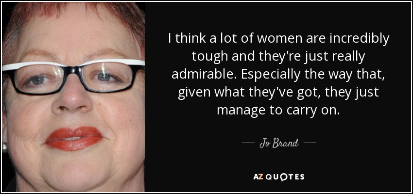 I think a lot of women are incredibly tough and they're just really admirable. Especially the way that, given what they've got, they just manage to carry on. - Jo Brand