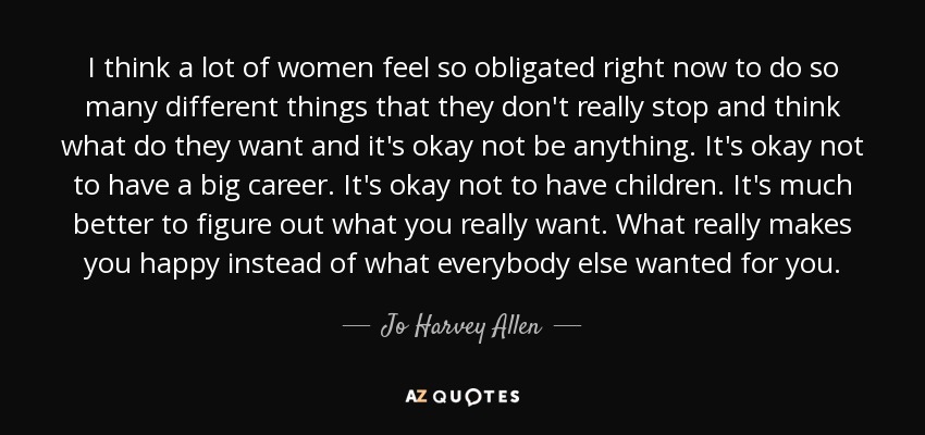 I think a lot of women feel so obligated right now to do so many different things that they don't really stop and think what do they want and it's okay not be anything. It's okay not to have a big career. It's okay not to have children. It's much better to figure out what you really want. What really makes you happy instead of what everybody else wanted for you. - Jo Harvey Allen