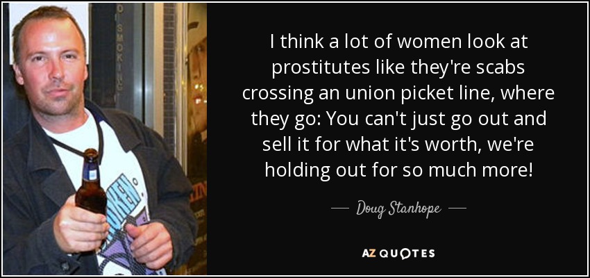 I think a lot of women look at prostitutes like they're scabs crossing an union picket line, where they go: You can't just go out and sell it for what it's worth, we're holding out for so much more! - Doug Stanhope