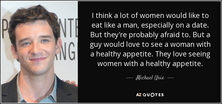 I think a lot of women would like to eat like a man, especially on a date. But they're probably afraid to. But a guy would love to see a woman with a healthy appetite. They love seeing women with a healthy appetite. - Michael Urie
