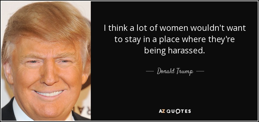 I think a lot of women wouldn't want to stay in a place where they're being harassed. - Donald Trump