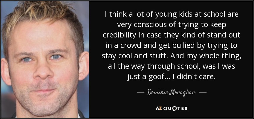 I think a lot of young kids at school are very conscious of trying to keep credibility in case they kind of stand out in a crowd and get bullied by trying to stay cool and stuff. And my whole thing, all the way through school, was I was just a goof... I didn't care. - Dominic Monaghan