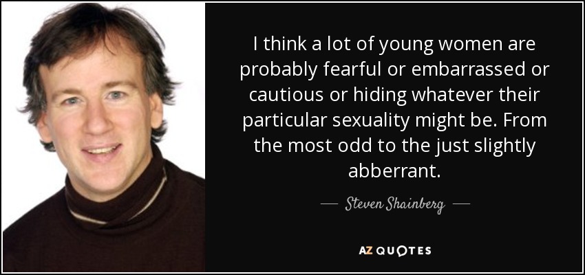 I think a lot of young women are probably fearful or embarrassed or cautious or hiding whatever their particular sexuality might be. From the most odd to the just slightly abberrant. - Steven Shainberg