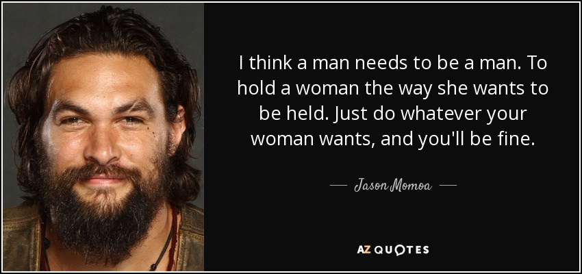 I think a man needs to be a man. To hold a woman the way she wants to be held. Just do whatever your woman wants, and you'll be fine. - Jason Momoa