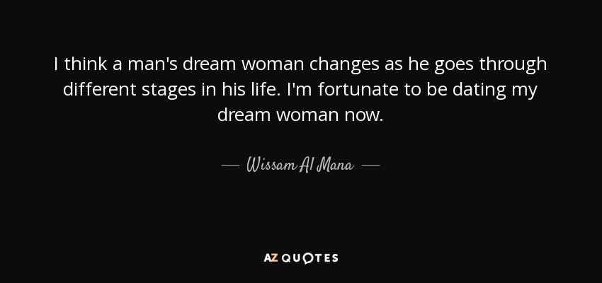 I think a man's dream woman changes as he goes through different stages in his life. I'm fortunate to be dating my dream woman now. - Wissam Al Mana