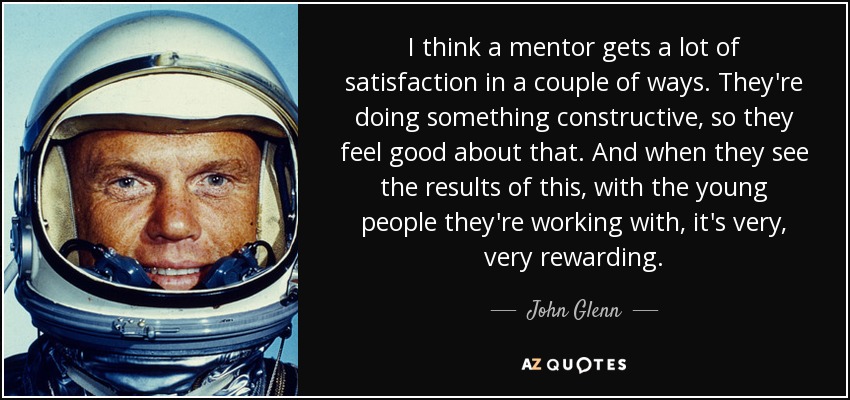 I think a mentor gets a lot of satisfaction in a couple of ways. They're doing something constructive, so they feel good about that. And when they see the results of this, with the young people they're working with, it's very, very rewarding. - John Glenn