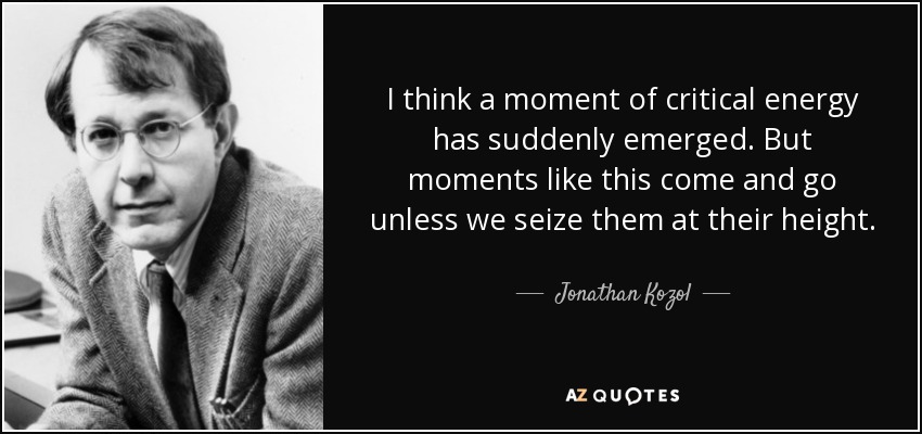 I think a moment of critical energy has suddenly emerged. But moments like this come and go unless we seize them at their height. - Jonathan Kozol