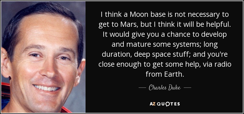 I think a Moon base is not necessary to get to Mars, but I think it will be helpful. It would give you a chance to develop and mature some systems; long duration, deep space stuff; and you're close enough to get some help, via radio from Earth. - Charles Duke