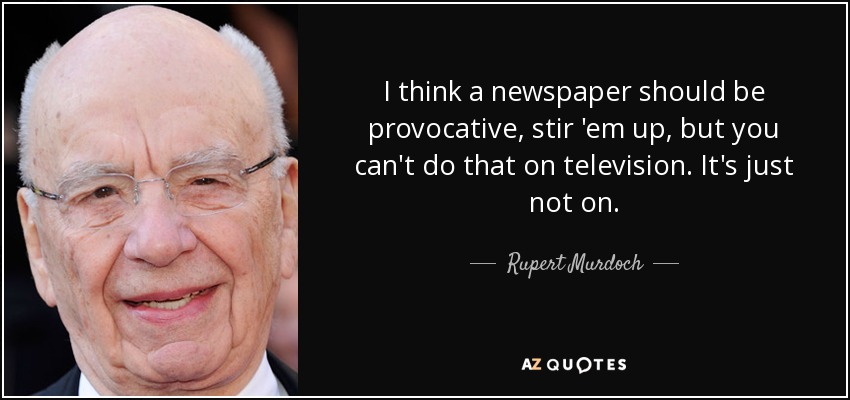 I think a newspaper should be provocative, stir 'em up, but you can't do that on television. It's just not on. - Rupert Murdoch