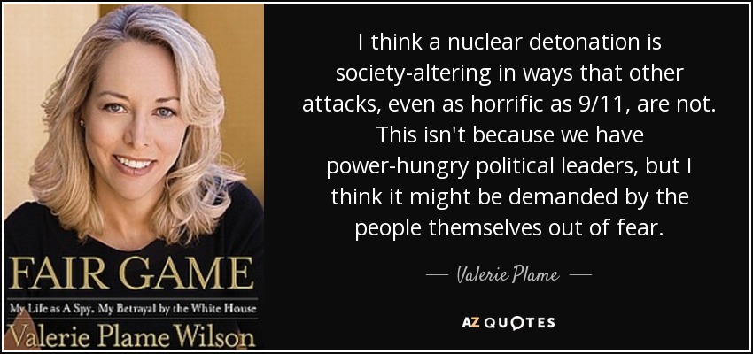 I think a nuclear detonation is society-altering in ways that other attacks, even as horrific as 9/11, are not. This isn't because we have power-hungry political leaders, but I think it might be demanded by the people themselves out of fear. - Valerie Plame