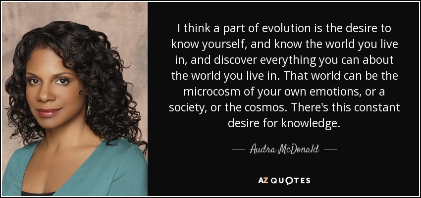 I think a part of evolution is the desire to know yourself, and know the world you live in, and discover everything you can about the world you live in. That world can be the microcosm of your own emotions, or a society, or the cosmos. There's this constant desire for knowledge. - Audra McDonald