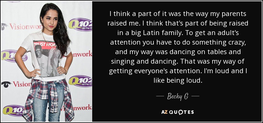 I think a part of it was the way my parents raised me. I think that's part of being raised in a big Latin family. To get an adult's attention you have to do something crazy, and my way was dancing on tables and singing and dancing. That was my way of getting everyone's attention. I'm loud and I like being loud. - Becky G