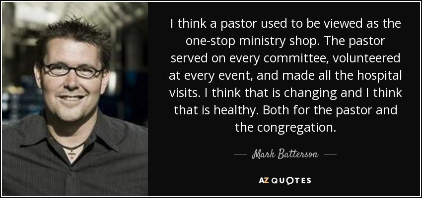I think a pastor used to be viewed as the one-stop ministry shop. The pastor served on every committee, volunteered at every event, and made all the hospital visits. I think that is changing and I think that is healthy. Both for the pastor and the congregation. - Mark Batterson