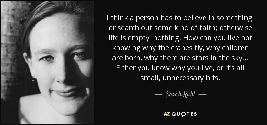 I think a person has to believe in something, or search out some kind of faith; otherwise life is empty, nothing. How can you live not knowing why the cranes fly, why children are born, why there are stars in the sky... Either you know why you live, or it's all small, unnecessary bits. - Sarah Ruhl