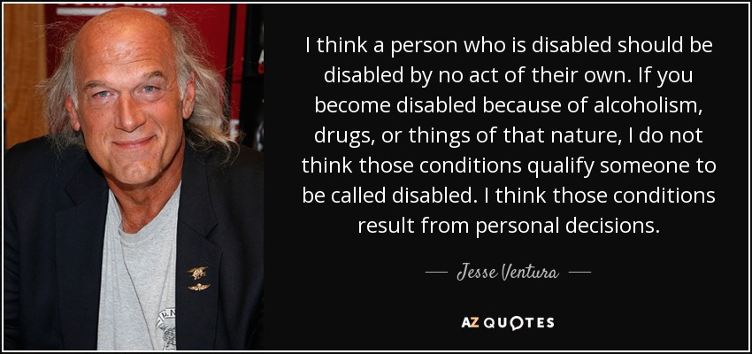 I think a person who is disabled should be disabled by no act of their own. If you become disabled because of alcoholism, drugs, or things of that nature, I do not think those conditions qualify someone to be called disabled. I think those conditions result from personal decisions. - Jesse Ventura