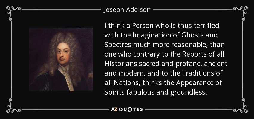 I think a Person who is thus terrified with the Imagination of Ghosts and Spectres much more reasonable, than one who contrary to the Reports of all Historians sacred and profane, ancient and modern, and to the Traditions of all Nations, thinks the Appearance of Spirits fabulous and groundless. - Joseph Addison