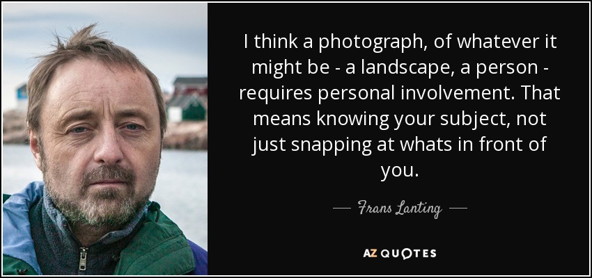 I think a photograph, of whatever it might be - a landscape, a person - requires personal involvement. That means knowing your subject, not just snapping at whats in front of you. - Frans Lanting
