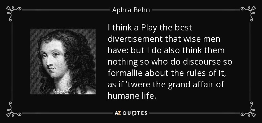 I think a Play the best divertisement that wise men have: but I do also think them nothing so who do discourse so formallie about the rules of it, as if 'twere the grand affair of humane life. - Aphra Behn