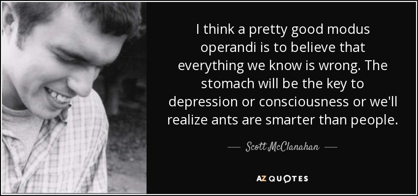 I think a pretty good modus operandi is to believe that everything we know is wrong. The stomach will be the key to depression or consciousness or we'll realize ants are smarter than people. - Scott McClanahan