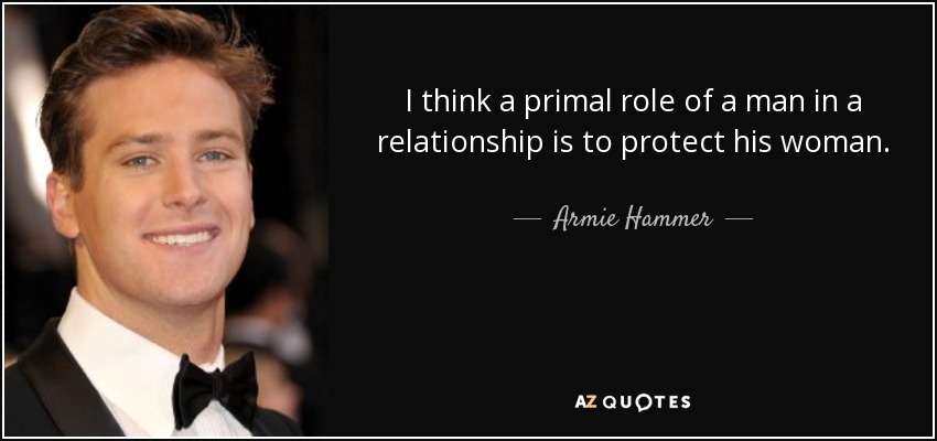I think a primal role of a man in a relationship is to protect his woman. - Armie Hammer