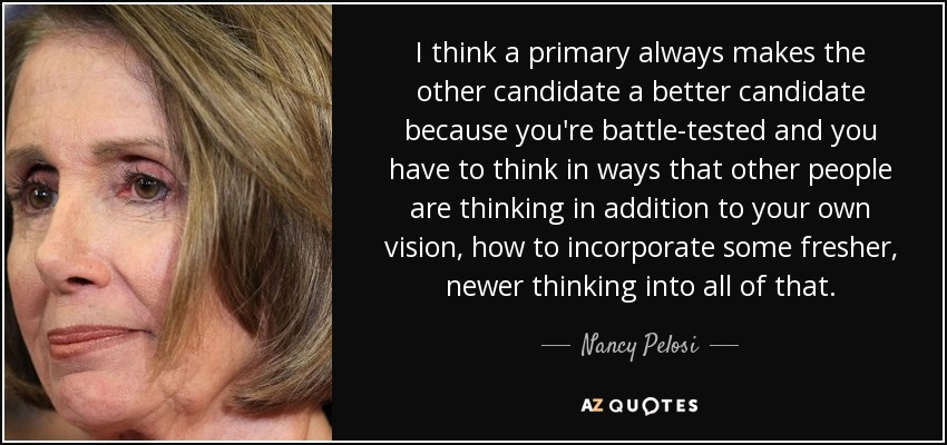 I think a primary always makes the other candidate a better candidate because you're battle-tested and you have to think in ways that other people are thinking in addition to your own vision, how to incorporate some fresher, newer thinking into all of that. - Nancy Pelosi