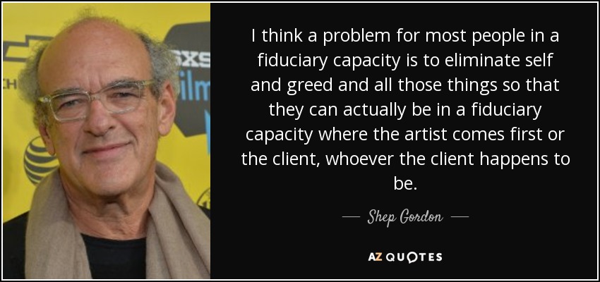I think a problem for most people in a fiduciary capacity is to eliminate self and greed and all those things so that they can actually be in a fiduciary capacity where the artist comes first or the client, whoever the client happens to be. - Shep Gordon