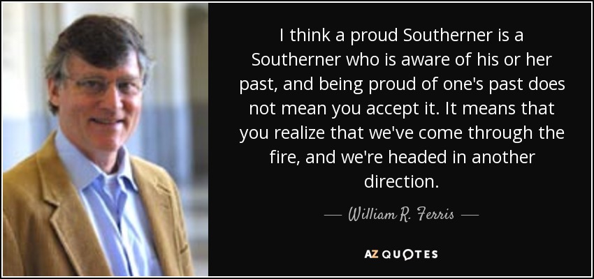 I think a proud Southerner is a Southerner who is aware of his or her past, and being proud of one's past does not mean you accept it. It means that you realize that we've come through the fire, and we're headed in another direction. - William R. Ferris