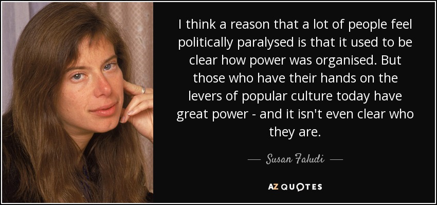 I think a reason that a lot of people feel politically paralysed is that it used to be clear how power was organised. But those who have their hands on the levers of popular culture today have great power - and it isn't even clear who they are. - Susan Faludi