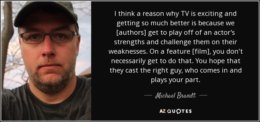 I think a reason why TV is exciting and getting so much better is because we [authors] get to play off of an actor's strengths and challenge them on their weaknesses. On a feature [film], you don't necessarily get to do that. You hope that they cast the right guy, who comes in and plays your part. - Michael Brandt