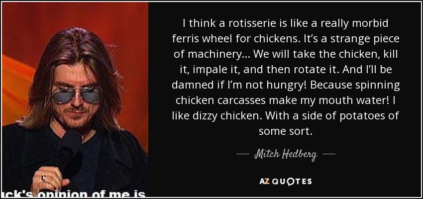 I think a rotisserie is like a really morbid ferris wheel for chickens. It’s a strange piece of machinery . . . We will take the chicken, kill it, impale it, and then rotate it. And I’ll be damned if I’m not hungry! Because spinning chicken carcasses make my mouth water! I like dizzy chicken. With a side of potatoes of some sort. - Mitch Hedberg